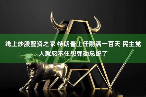 线上炒股配资之家 特朗普上任刚满一百天 民主党人就忍不住想弹劾总统了
