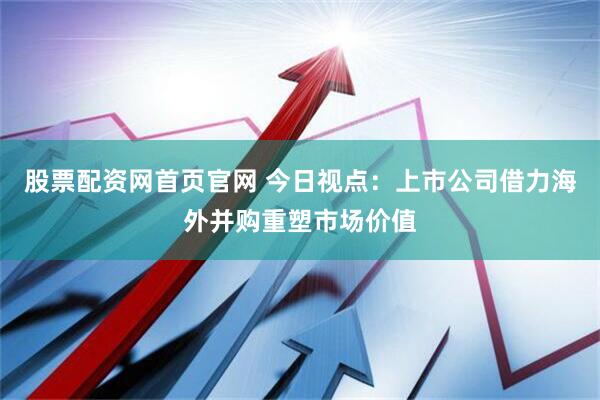 股票配资网首页官网 今日视点：上市公司借力海外并购重塑市场价值