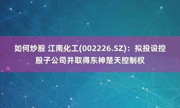 如何炒股 江南化工(002226.SZ)：拟投设控股子公司并取得东神楚天控制权