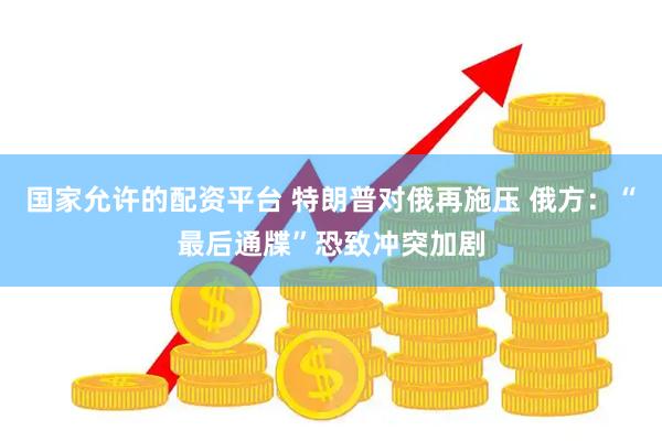 国家允许的配资平台 特朗普对俄再施压 俄方：“最后通牒”恐致冲突加剧