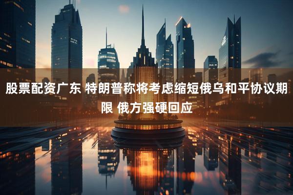 股票配资广东 特朗普称将考虑缩短俄乌和平协议期限 俄方强硬回应