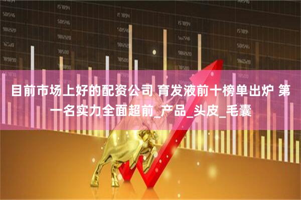 目前市场上好的配资公司 育发液前十榜单出炉 第一名实力全面超前_产品_头皮_毛囊