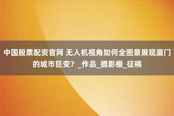 中国股票配资官网 无人机视角如何全图景展现厦门的城市巨变？_作品_摄影棚_征稿