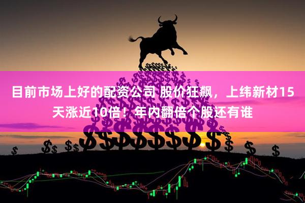 目前市场上好的配资公司 股价狂飙，上纬新材15天涨近10倍！年内翻倍个股还有谁