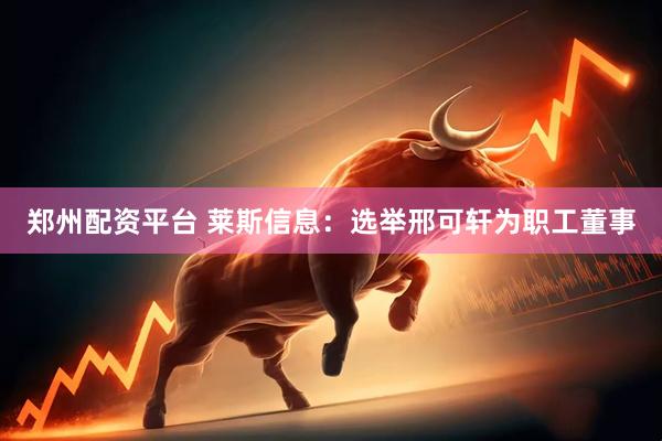 郑州配资平台 莱斯信息：选举邢可轩为职工董事