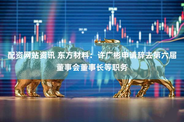 配资网站资讯 东方材料：许广彬申请辞去第六届董事会董事长等职务
