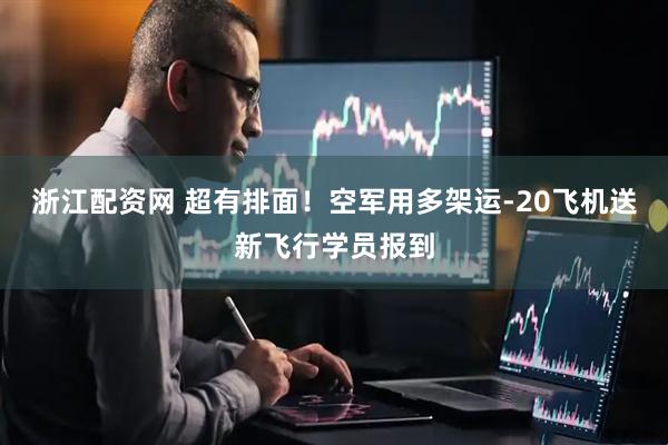 浙江配资网 超有排面！空军用多架运-20飞机送新飞行学员报到
