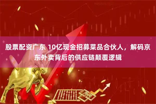 股票配资广东 10亿现金招募菜品合伙人,解码京东外卖背后的供应链颠覆逻辑