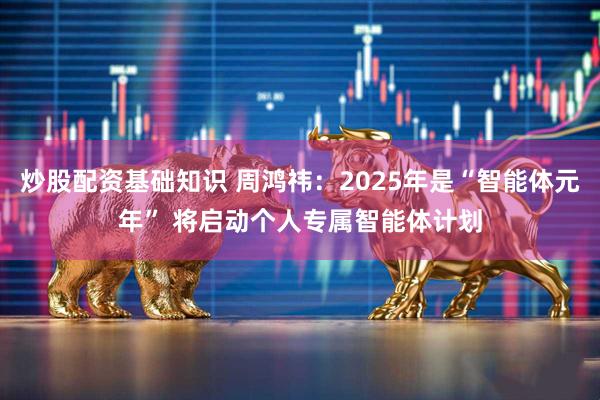 炒股配资基础知识 周鸿祎：2025年是“智能体元年” 将启动个人专属智能体计划