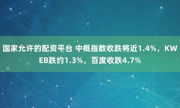 国家允许的配资平台 中概指数收跌将近1.4%，KWEB跌约1.3%，百度收跌4.7%