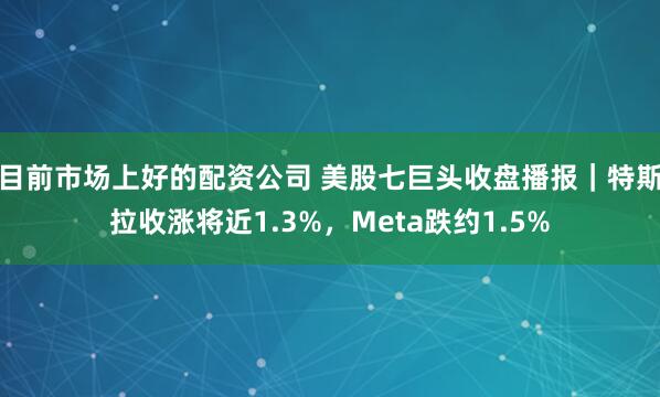 目前市场上好的配资公司 美股七巨头收盘播报｜特斯拉收涨将近1.3%，Meta跌约1.5%